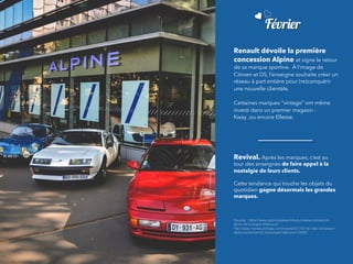 Février
Renault dévoile la première
concession Alpine et signe le retour
de sa marque sportive.  À l’image de
Citroen et DS, l’enseigne souhaite créer un
réseau à part entière pour (re)conquérir
une nouvelle clientèle.
Certaines marques “vintage” ont même
investi dans un premier magasin :
Kway ,ou encore Ellesse.
Revival. Après les marques, c’est au
tour des enseignes de faire appel à la
nostalgie de leurs clients.
		
Cette tendance qui touche les objets du
quotidien gagne désormais les grandes
marques.
Sources : https://www.automotivpress.fr/exclu-linterieur-showroom-
alpine-de-boulogne-billancourt/
http://www.monsieurvintage.com/motors/2017/01/la-1ere-concession-
alpine-ouvrira-bientot-a-boulogne-billancourt-24650
 