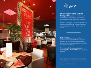 Le Groupe Betrand rachète
Groupe Flo un autre mastodonte du
secteur de la restauration, propriétaire
d’Hippopotamus et des bistrot romains.
 
En 2016, l’enseigne a également fait le pari
de réintroduire Burger King en France en
s’appuyant sur le réseau des restaurants
Quick.
Fusionner, pour mieux résister.
La restauration reste en France l’un des
secteurs les plus dynamiques. Chaque
année, de nouveaux concepts et nouvelles
enseignes voient le jour.
Reste à savoir si croissance externe et
concentration du marché seront toujours
de mise.
Sources : https://www.lesechos.fr/industrie-services/tourisme-transport/
030569219630-restauration-groupe-bertrand-a-commence-a-digerer-
groupe-ﬂo-2114816.php
http://www.letelegramme.fr/economie/restauration-le-groupe-bertrand-
actionnaire-principal-de-burger-king-rachete-
hippopotamus-23-05-2017-11525007.php
Avril
 