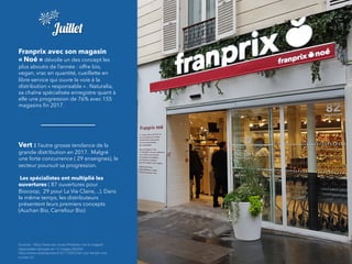 Juillet
Franprix avec son magasin
« Noé » dévoile un des concept les
plus aboutis de l’année : offre bio,
vegan, vrac en quantité, cueillette en
libre-service qui ouvre la voie à la
distribution « responsable » . Naturalia,
sa chaîne spécialisée enregistre quant à
elle une progression de 76% avec 155
magasins ﬁn 2017.
Vert : l’autre grosse tendance de la
grande distribution en 2017.  Malgré
une forte concurrence ( 29 enseignes), le
secteur poursuit sa progression.
Les spécialistes ont multiplié les
ouvertures ( 87 ouvertures pour
Biocoop, 29 pour La Vie Claire, ..). Dans
le même temps, les distributeurs
présentent leurs premiers concepts
(Auchan Bio, Carrefour Bio)
Sources : https://www.lsa-conso.fr/franprix-noe-le-magasin-
responsable-decrypte-en-12-images,264292
https://www.olivierdauvers.fr/2017/09/20/et-voici-franprix-noe-
numero-2/
 