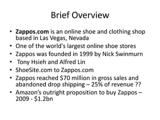 Brief Overview
• Zappos.com is an online shoe and clothing shop
based in Las Vegas, Nevada
• One of the world's largest online shoe stores
• Zappos was founded in 1999 by Nick Swinmurn
• Tony Hsieh and Alfred Lin
• ShoeSite.com to Zappos.com
• Zappos reached $70 million in gross sales and
abandoned drop shipping – 25% of revenue ??
• Amazon’s outright proposition to buy Zappos –
2009 - $1.2bn
 