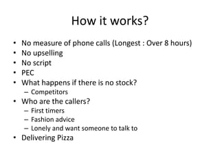 How it works?
• No measure of phone calls (Longest : Over 8 hours)
• No upselling
• No script
• PEC
• What happens if there is no stock?
– Competitors
• Who are the callers?
– First timers
– Fashion advice
– Lonely and want someone to talk to
• Delivering Pizza
 