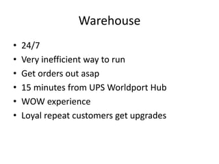Warehouse
• 24/7
• Very inefficient way to run
• Get orders out asap
• 15 minutes from UPS Worldport Hub
• WOW experience
• Loyal repeat customers get upgrades
 