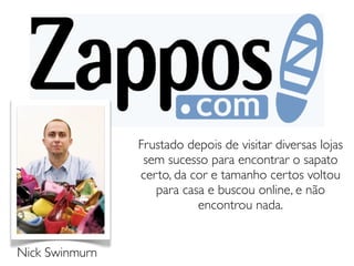 Frustado depois de visitar diversas lojas
                 sem sucesso para encontrar o sapato
                certo, da cor e tamanho certos voltou
                   para casa e buscou online, e não
                           encontrou nada.


Nick Swinmurn
 