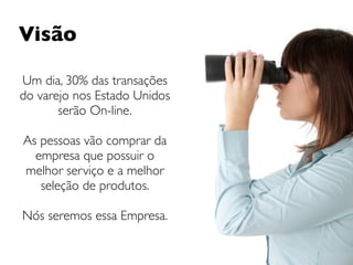 Visão

Um dia, 30% das transações
do varejo nos Estado Unidos
       serão On-line.

As pessoas vão comprar da
  empresa que possuir o
melhor serviço e a melhor
   seleção de produtos.

Nós seremos essa Empresa.
 