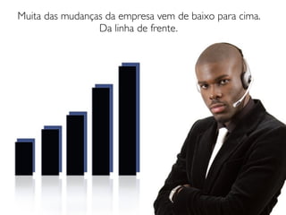 Muita das mudanças da empresa vem de baixo para cima.
                 Da linha de frente.
 