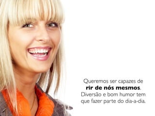 Queremos ser capazes de
  rir de nós mesmos.
Diversão e bom humor tem
que fazer parte do dia-a-dia.
 