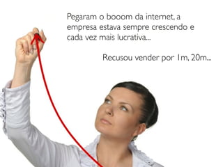Pegaram o booom da internet, a
empresa estava sempre crescendo e
cada vez mais lucrativa...

         Recusou vender por 1m, 20m...
 