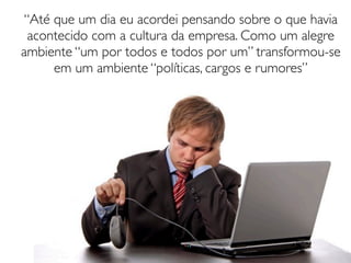 “Até que um dia eu acordei pensando sobre o que havia
 acontecido com a cultura da empresa. Como um alegre
ambiente “um por todos e todos por um” transformou-se
     em um ambiente “políticas, cargos e rumores”
 