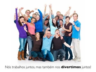 Nós trabalhos juntos, mas também nos divertimos juntos!
 