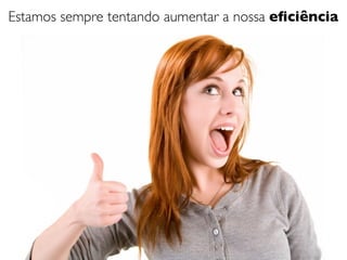 Estamos sempre tentando aumentar a nossa eﬁciência
 