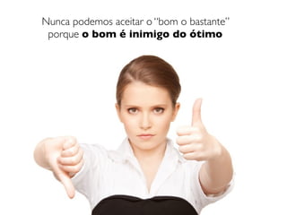 Nunca podemos aceitar o “bom o bastante”
 porque o bom é inimigo do ótimo
 