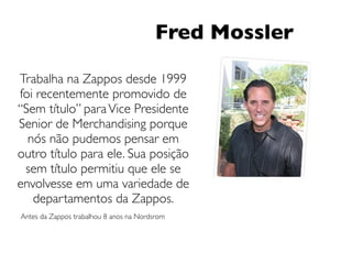 Fred Mossler

Trabalha na Zappos desde 1999
foi recentemente promovido de
“Sem título” para Vice Presidente
Senior de Merchandising porque
  nós não pudemos pensar em
outro título para ele. Sua posição
 sem título permitiu que ele se
envolvesse em uma variedade de
   departamentos da Zappos.
Antes da Zappos trabalhou 8 anos na Nordsrom
 