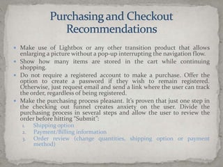 Purchasing and CheckoutRecommendationsMake use of Lightbox or any other transition product that allows enlarging a picture without a pop-up interrupting the navigation flow.Show how many items are stored in the cart while continuing shopping.Do not require a registered account to make a purchase. Offer the option to create a password if they wish to remain registered. Otherwise, just request email and send a link where the user can track the order, regardless of being registered.Make the purchasing process pleasant. It’s proven that just one step in the checking out funnel creates anxiety on the user. Divide the purchasing process in several steps and allow the user to review the order before hitting “Submit”:Shipping optionPayment/Billing informationOrder review (change quantities, shipping option or payment method)