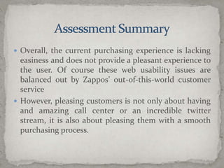 Assessment SummaryOverall, the current purchasing experience is lacking easiness and does not provide a pleasant experience to the user. Of course these web usability issues are balanced out by Zappos’ out-of-this-world customer serviceHowever, pleasing customers is not only about having and amazing call center or an incredible twitter stream, it is also about pleasing them with a smooth purchasing process. 