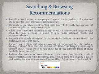 Searching & BrowsingRecommendationsProvide a search wizard where people can pick type of product, color, size and shape in order to get immediate relevant resultsEliminate either “My account” or “Log in/Register” links on the top bar to avoid unnecessary distractions or confusions.Allow users –new and returning to sign in with Facebook and integrate with their Facebook account in order to give more relevant results and recommendations.Improve the search algorithm to automatically activate certain filters that match with the search query.Improve search filters with categories consistent throughout the entire website. Having a “shoes” filter after already selected “Shoes” can be quite confusing. “I already know I want shoes, please show me all the different types of shoes available for my search!”Reduce the amount of colors into 10 basic ones that include a visual representation along with the name. This should make the filtering decision and looking for specific colors much easier. (Hey! Ask Amazon.com for help!)
