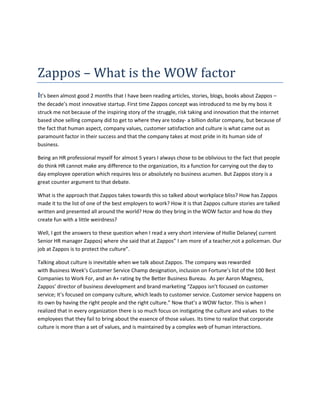 Zappos – What is the WOW factor<br />It’s been almost good 2 months that I have been reading articles, stories, blogs, books about Zappos – the decade’s most innovative startup. First time Zappos concept was introduced to me by my boss it struck me not because of the inspiring story of the struggle, risk taking and innovation that the internet based shoe selling company did to get to where they are today- a billion dollar company, but because of the fact that human aspect, company values, customer satisfaction and culture is what came out as paramount factor in their success and that the company takes at most pride in its human side of business.<br />Being an HR professional myself for almost 5 years I always chose to be oblivious to the fact that people do think HR cannot make any difference to the organization, its a function for carrying out the day to day employee operation which requires less or absolutely no business acumen. But Zappos story is a great counter argument to that debate. <br />What is the approach that Zappos takes towards this so talked about workplace bliss? How has Zappos made it to the list of one of the best employers to work? How it is that Zappos culture stories are talked written and presented all around the world? How do they bring in the WOW factor and how do they create fun with a little weirdness?<br />Well, I got the answers to these question when I read a very short interview of Hollie Delaney( current Senior HR manager Zappos) where she said that at Zappos” I am more of a teacher,not a policeman. Our job at Zappos is to protect the culture”.<br />Talking about culture is inevitable when we talk about Zappos. The company was rewarded with Business Week’s Customer Service Champ designation, inclusion on Fortune’s list of the 100 Best Companies to Work For, and an A+ rating by the Better Business Bureau.  As per Aaron Magness, Zappos’ director of business development and brand marketing “Zappos isn’t focused on customer service; It’s focused on company culture, which leads to customer service. Customer service happens on its own by having the right people and the right culture.” Now that’s a WOW factor. This is when I realized that in every organization there is so much focus on instigating the culture and values  to the employees that they fail to bring about the essence of those values. Its time to realize that corporate culture is more than a set of values, and is maintained by a complex web of human interactions. <br />It was interesting to know how Zappos HR function is committed to contribute towards the culture fit of the organization.HR absolutely can turn down an applicant who is a perfect fit for the role but not a culture fit for the organization. While reading this I realized that these HR/Business concepts aren’t unique or something we haven’t heard of, I am sure every organization pens down similar kind of approach but how many actually live by it comes out when companies like Zappos emerge top amongst the numerous others.<br />Another observation that I made following the Zappos stories is the branding approach Zappos took. Where many companies today use internet as a place to advertize their pre set brand, Zappos branding is done by the internet, by its customers and by its own employees or for that matter by me and you right now. With the Internet connecting everyone together, companies are becoming more and more transparent, an unhappy customer can blog about bad experience or tweet it and boom here gets your brand a strong hit. A concept very well explained in the book empowered by Josh bernoff and Ted Schadler.While I was trying to get information about Zappos I was stunned to see that there were so many channels created by the company itself like their office tour, culture book, employee meeting internet broadcast and to top it all they created a complete new branch “zapposinsight”.Now that’s a perfect way to spread the positive message, get goodwill while building a strong brand.<br />Right culture with the right values will always produce the best organizational performance in long run and Zappos is a classic example of that. Well the fact is its not as easy as said  but it’s about having faith that if we do the right thing, then in the long run we will succeed and build something great.<br />