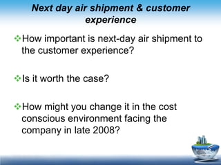 Next day air shipment & customer
                experience
How important is next-day air shipment to
 the customer experience?

Is it worth the case?

How might you change it in the cost
 conscious environment facing the
 company in late 2008?
 