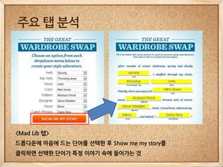 주요 탭 분석




<Mad Lib 탭>
드롭다운에 마음에 드는 단어를 선택한 후 Show me my story를
클릭하면 선택한 단어가 특정 이야기 속에 들어가는 것
 