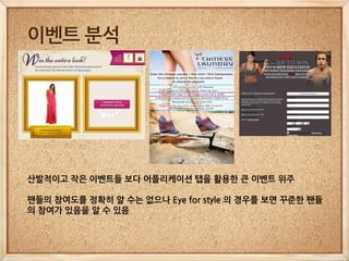 이벤트 분석




산발적이고 작은 이벤트들 보다 어플리케이션 탭을 활용한 큰 이벤트 위주

팬들의 참여도를 정확히 알 수는 없으나 Eye for style 의 경우를 보면 꾸준한 팬들
의 참여가 있음을 알 수 있음
 