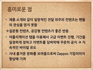 흥미로운 점
• 제품 소개와 같이 일방적인 전달 위주의 컨텐츠는 팬들
 의 관심을 얻지 못함
질문형 컨텐츠, 공감형 컨텐츠가 좋은 반응
• 어플리케이션 탭을 이용해서 고급 이벤트 진행, 기간을
 일정하게 정하고 이벤트를 담벼락에 꾸준히 공지  지
 속적인 바이럴 유도
• 사내 즐거운 문화를 보여줌으로써 Zappos 기업이미지
 향상에 기여
 