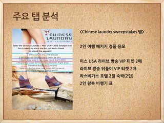 주요 탭 분석
          <Chinese laundry sweepstakes 탭>


          2인 여행 패키지 경품 응모


          미스 USA 라이브 방송 VIP 티켓 2매
          라이브 방송 뒤풀이 VIP 티켓 2매
          라스베가스 호텔 2일 숙박(2인)
          2인 왕복 비행기 표
 