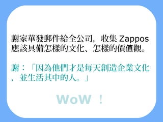 謝家華發郵件給全公司，收集 Zappos
應該具備怎樣的文化、怎樣的價值觀。

謝：「因為他們才是每天創造企業文化
，並生活其中的人。」

      WoW ！
 