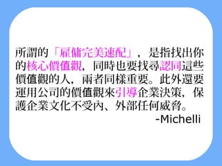 所謂的「雇傭完美速配」，是指找出你
的核心價值觀，同時也要找尋認同這些
價值觀的人，兩者同樣重要。此外還要
運用公司的價值觀來引導企業決策，保
護企業文化不受內、外部任何威脅。
             -Michelli
 