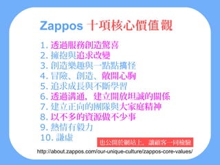 Zappos 十項核心價值 觀
 1. 透過服務創造驚喜
 2. 擁抱與追求改變
 3. 創造樂趣與一點點搞怪
 4. 冒險、創造、敞開心胸
 5. 追求成長與不斷學習
 6. 透過溝通，建立開放坦誠的關係
 7. 建立正向的團隊與大家庭精神
 8. 以不多的資源做不少事
 9. 熱情有毅力
 10. 謙虛   也公開於網站上，讓顧客一同檢驗
http://about.zappos.com/our-unique-culture/zappos-core-values/
 