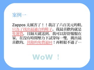 案例一

Zappos 太厲害了！！我訂了六百美元的鞋，
只為了找出最適合的鞋子。我最喜歡的就是
免運費，且隔天就送到。我可以舒舒服服在
家，在沒有時間壓力下試穿每一雙，挑出最
喜歡的，其餘的免費退回！再輕鬆不過了…



      WoW ！
 