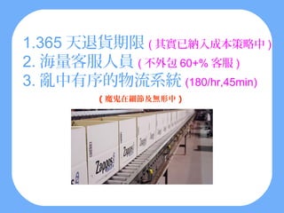 1.365 天退貨期限 ( 其實已納入成本策略中 )
2. 海量客服人員 ( 不外包 60+% 客服 )
3. 亂中有序的物流系統 (180/hr,45min)
        ( 魔鬼在細節及無形中 )
 