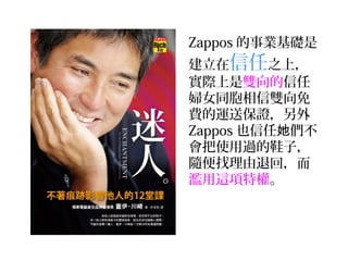 Zappos 的事業基礎是
建立在信任之上，
實際上是雙向的信任
婦女同胞相信雙向免
費的運送保證，另外
Zappos 也信任她們不
會把使用過的鞋子，
隨便找理由退回，而
濫用這項特權。
 
