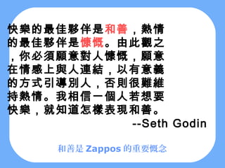 快樂的最佳夥伴是和善，熱情
的最佳夥伴是慷慨。由此觀之
，你必須願意對人慷慨，願意
在情感上與人連結，以有意義
的方式引導別人，否則很難維
持熱情。我相信一個人若想要
快樂，就知道怎樣表現和善。
          --Seth Godin

     和善是 Zappos 的重要慨念
 