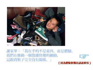 謝家華：「我在乎的不是東西，而是體驗。
我們在推動一個散播快樂的網絡，
這跟賣鞋子完全沒有關係。」
              ( 因為體驗很難以話語形容 )
 