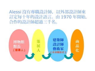 Alessi 沒有專職設計師，以外部設計師來
訂定每十年的設計語言。由 1970 年開始，
合作的設計師超過三千名。



           策    建築師        商
 博物館
           展    設計師        品
 館長
 ( 領導人 )   人    藝術家        化
               ( 社會觀察者 )
 