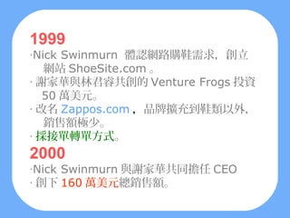 1999
‧Nick Swinmurn 體認網路購鞋需求，創立
   網站 ShoeSite.com 。
‧ 謝家華與林君睿共創的 Venture Frogs 投資
   50 萬美元。
‧ 改名 Zappos.com ，品牌擴充到鞋類以外，
   銷售額極少。
‧ 採接單轉單方式。
2000
‧Nick Swinmurn 與謝家華共同擔任 CEO
‧ 創下 160 萬美元總銷售額。
 