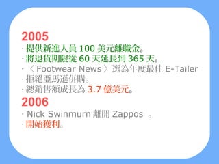 2005
‧ 提供新進人員 100 美元離職金。
‧ 將退貨期限從 60 天延長到 365 天。
‧ 〈 Footwear News 〉選為年度最佳 E-Tailer
‧ 拒絕亞馬遜併購。
‧ 總銷售額成長為 3.7 億美元。
2006
‧ Nick Swinmurn 離開 Zappos 。
‧ 開始獲利。
 