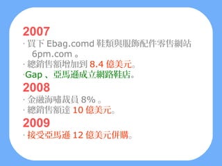 2007
‧ 買下 Ebag.comd 鞋類與服飾配件零售網站
   6pm.com 。
‧ 總銷售額增加到 8.4 億美元。
‧Gap 、亞馬遜成立網路鞋店。
2008
‧ 金融海嘯裁員 8% 。
‧ 總銷售額達 10 億美元。
2009
‧ 接受亞馬遜 12 億美元併購。
 