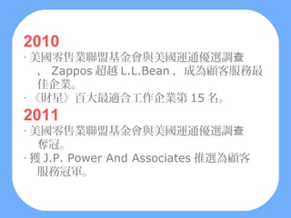 2010
‧ 美國零售業聯盟基金會與美國運通優選調查
   ， Zappos 超越 L.L.Bean ，成為顧客服務最
   佳企業。
‧ 《財星》百大最適合工作企業第 15 名。
2011
‧ 美國零售業聯盟基金會與美國運通優選調查
   奪冠。
‧ 獲 J.P. Power And Associates 推選為顧客
   服務冠軍。
 