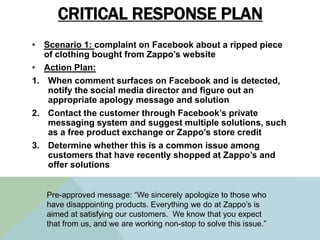 CRITICAL RESPONSE PLAN
• Scenario 1: complaint on Facebook about a ripped piece
of clothing bought from Zappo’s website
• ...