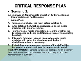 CRITICAL RESPONSE PLAN
• Scenario 2:
An employee of Zappo’s posts a tweet on Twitter containing
inappropriate and foul lan...
