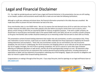 Legal and Financial Disclaimer P.S.  You might be wondering why we need to have a legal and financial disclaimer in this presentation, but you are still reading, so our lawyers, auditors and accountants would really like to make sure we make the following clarifications. Although an audit was underway and almost done, the financial information presented in this slide show was unaudited.  We made every effort to present the best information we had at the time. Gross merchandise sales is a non-GAAP metric.  We use it to express the total demand across all of our web sites and stores. This number measures the dollar value of the orders placed in the year before accruing for certain items such as returns, and it ignores certain timing cut-offs that are required by GAAP for revenue recognition purposes.  If we were a public company, we would have to reconcile gross merchandise sales to the nearest GAAP metric (net sales), but we are currently a private company so the gross merchandise sales number should be viewed just as an interesting number that we want to share with our friends. This presentation contains forward-looking statements that involve risks and uncertainties, as well as assumptions that, if they ever materialize or prove incorrect, could cause our results to differ materially from those expressed or implied by the forward-looking statements and assumptions.  These risks and uncertainties include, but are not limited to, the risk of economic slowdown, the risk of over or underbuying, the risk of consumers not shopping online or at our web site at the rate we expected, the risk of supplier shortages, the risk of new or growing competition, the risk of a natural or some other type of disaster affecting our fulfillment operations or web servers, and the risk of the world generally coming to an end.  All statements other than statements of historical fact are statements that could be deemed forward-looking statements, including statements of expectation or belief; and any statement of assumptions underlying any of the foregoing.  Zappos.com assumes no obligation and does not intend to update these forward-looking statements.  Congratulations on making it through all the fine print.  If you enjoy fine print, look for openings on our legal and finance team at  jobs.zappos.com . 