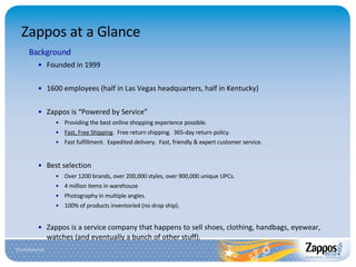 Zappos at a Glance Background Founded in 1999 1600 employees (half in Las Vegas headquarters, half in Kentucky) Zappos is “Powered by Service” Providing the best online shopping experience possible. Fast, Free Shipping .  Free return shipping.  365-day return policy. Fast fulfillment.  Expedited delivery.  Fast, friendly & expert customer service . Best selection Over 1200 brands, over 200,000 styles, over 900,000 unique UPCs. 4 million items in warehouse Photography in multiple angles. 100% of products inventoried (no drop ship). Zappos is a service company that happens to sell shoes, clothing, handbags, eyewear, watches (and eventually a bunch of other stuff). 