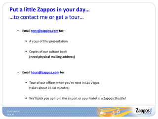 Put a little Zappos in your day… …to contact me or get a tour… Email  [email_address]  for: A copy of this presentation Copies of our culture book  (need physical mailing address) Email  [email_address]  for: Tour of our offices when you’re next in Las Vegas  (takes about 45-60 minutes) We’ll pick you up from the airport or your hotel in a Zappos Shuttle! 