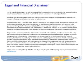 Legal and Financial Disclaimer P.S.  You might be wondering why we need to have a legal and financial disclaimer in this presentation, but you are still reading, so our lawyers, auditors and accountants would really like to make sure we make the following clarifications. Although an audit was underway and almost done, the financial information presented in this slide show was unaudited.  We made every effort to present the best information we had at the time. Gross merchandise sales is a non-GAAP metric.  We use it to express the total demand across all of our web sites and stores. This number measures the dollar value of the orders placed in the year before accruing for certain items such as returns, and it ignores certain timing cut-offs that are required by GAAP for revenue recognition purposes.  If we were a public company, we would have to reconcile gross merchandise sales to the nearest GAAP metric (net sales), but we are currently a private company so the gross merchandise sales number should be viewed just as an interesting number that we want to share with our friends. This presentation contains forward-looking statements that involve risks and uncertainties, as well as assumptions that, if they ever materialize or prove incorrect, could cause our results to differ materially from those expressed or implied by the forward-looking statements and assumptions.  These risks and uncertainties include, but are not limited to, the risk of economic slowdown, the risk of over or underbuying, the risk of consumers not shopping online or at our web site at the rate we expected, the risk of supplier shortages, the risk of new or growing competition, the risk of a natural or some other type of disaster affecting our fulfillment operations or web servers, and the risk of the world generally coming to an end.  All statements other than statements of historical fact are statements that could be deemed forward-looking statements, including statements of expectation or belief; and any statement of assumptions underlying any of the foregoing.  Zappos.com assumes no obligation and does not intend to update these forward-looking statements.  Congratulations on making it through all the fine print.  If you enjoy fine print, look for openings on our legal and finance team at  jobs.zappos.com . 
