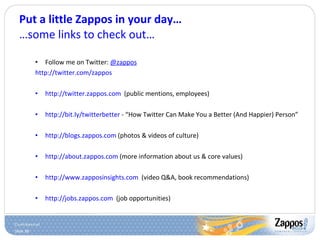 Put a little Zappos in your day… …some links to check out… Follow me on Twitter:  @zappos http://twitter.com/zappos http://twitter.zappos.com   (public mentions, employees) http://bit.ly/twitterbetter  - “How Twitter Can Make You a Better (And Happier) Person” http://blogs.zappos.com  (photos & videos of culture) http://about.zappos.com  (more information about us & core values) http://www.zapposinsights.com   (video Q&A, book recommendations) http://jobs.zappos.com   (job opportunities) 
