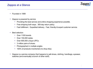 Zappos at a Glance Founded in 1999 Zappos is powered by service Providing the best service and online shopping experience possible. Free shipping both ways.  365-day return policy. Fast fulfillment.  Expedited delivery.  Fast, friendly & expert customer service. Best selection Over 1100 brands. Over 150,000 styles. Over 800,000 unique UPCs. 3 million pairs of shoes. Photographed in multiple angles. 100% of products inventoried (no drop ship). Zappos is a service company that happens to sell shoes, clothing, handbags, eyewear, watches (and eventually a bunch of other stuff). 