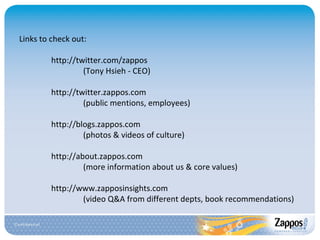Links to check out: http://twitter.com/zappos (Tony Hsieh - CEO) http://twitter.zappos.com (public mentions, employees) http://blogs.zappos.com (photos & videos of culture) http://about.zappos.com (more information about us & core values) http://www.zapposinsights.com (video Q&A from different depts, book recommendations) 