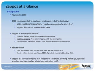 Zappos at a Glance Background Founded in 1999 1400 employees (half in Las Vegas headquarters, half in Kentucky) #23 in FORTUNE MAGAZINE’s “100 Best Companies To Work For” Highest debut for a newcomer in 2009 Zappos is “Powered by Service” Providing the best online shopping experience possible. Fast, Free Shipping .  Free return shipping.  365-day return policy. Fast fulfillment.  Expedited delivery.  Fast, friendly & expert customer service . Best selection Over 1000 brands, over 200,000 styles, over 900,000 unique UPCs. About 4 million items in warehouse, 100% of products inventoried (no drop ship). Zappos is a service company that happens to sell shoes, clothing, handbags, eyewear, watches (and eventually a whole bunch of other stuff). 