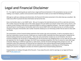 Legal and Financial Disclaimer P.S.  You might be wondering why we need to have a legal and financial disclaimer in this presentation, but you are still reading, so our lawyers, auditors and accountants would really like to make sure we make the following clarifications. Although an audit was underway and almost done, the financial information presented in this slide show was unaudited.  We made every effort to present the best information we had at the time. Gross merchandise sales is a non-GAAP metric.  We use it to express the total demand across all of our web sites and stores. This number measures the dollar value of the orders placed in the year before accruing for certain items such as returns, and it ignores certain timing cut-offs that are required by GAAP for revenue recognition purposes.  If we were a public company, we would have to reconcile gross merchandise sales to the nearest GAAP metric (net sales), but we are currently a private company so the gross merchandise sales number should be viewed just as an interesting number that we want to share with our friends. This presentation contains forward-looking statements that involve risks and uncertainties, as well as assumptions that, if they ever materialize or prove incorrect, could cause our results to differ materially from those expressed or implied by the forward-looking statements and assumptions.  These risks and uncertainties include, but are not limited to, the risk of economic slowdown, the risk of over or underbuying, the risk of consumers not shopping online or at our web site at the rate we expected, the risk of supplier shortages, the risk of new or growing competition, the risk of a natural or some other type of disaster affecting our fulfillment operations or web servers, and the risk of the world generally coming to an end.  All statements other than statements of historical fact are statements that could be deemed forward-looking statements, including statements of expectation or belief; and any statement of assumptions underlying any of the foregoing.  Zappos.com assumes no obligation and does not intend to update these forward-looking statements.  Congratulations on making it through all the fine print.  If you enjoy fine print, look for openings on our legal and finance team at  jobs.zappos.com . 