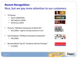 Slide 5
Recent Recognition:
Nice, but we pay more attention to our customers
• TV Stories
• Oprah (2008/2009)
• ABC Nightline (2008)
• 60 Minutes (2007)
• Fortune “100 Best Companies to Work For”
• #23 (2009) – Highest ranking newcomer to list
• Fast Company “50 Most Innovative Companies”
• #20 (2009)
• BusinessWeek Top 25 “Customer Service Champs”
• #7 (2009)
 